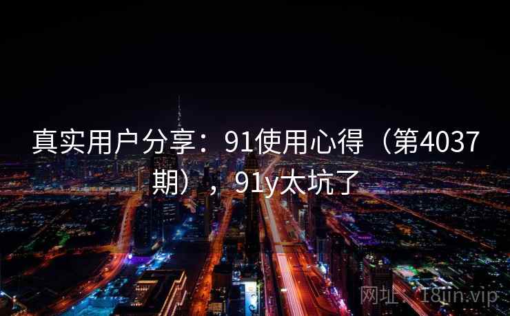 真实用户分享:91使用心得(第4037期),91y太坑了