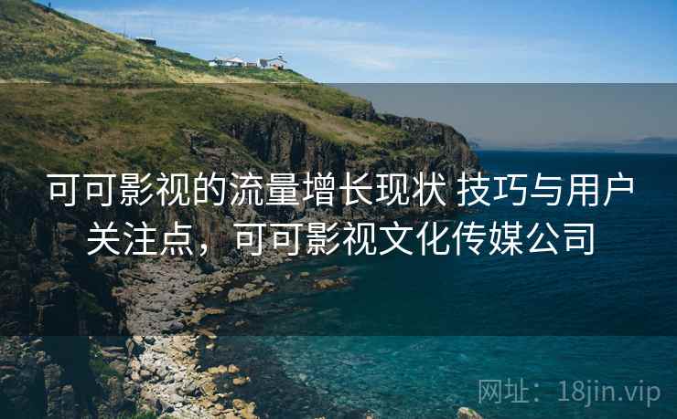 可可影视的流量增长现状 技巧与用户关注点，可可影视文化传媒公司