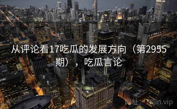 从评论看17吃瓜的发展方向（第2955期），吃瓜言论  第2张