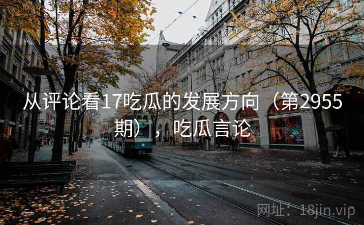 从评论看17吃瓜的发展方向（第2955期），吃瓜言论